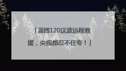 淄博120这波远程救援，央视都忍不住夸！
